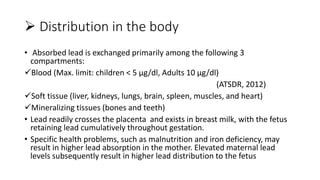  Distribution in the body
• Absorbed lead is exchanged primarily among the following 3
compartments:
Blood (Max. limit: children < 5 µg/dl, Adults 10 µg/dl)
(ATSDR, 2012)
Soft tissue (liver, kidneys, lungs, brain, spleen, muscles, and heart)
Mineralizing tissues (bones and teeth)
• Lead readily crosses the placenta and exists in breast milk, with the fetus
retaining lead cumulatively throughout gestation.
• Specific health problems, such as malnutrition and iron deficiency, may
result in higher lead absorption in the mother. Elevated maternal lead
levels subsequently result in higher lead distribution to the fetus
 