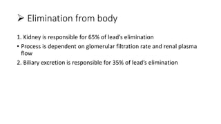  Elimination from body
1. Kidney is responsible for 65% of lead’s elimination
• Process is dependent on glomerular filtration rate and renal plasma
flow
2. Biliary excretion is responsible for 35% of lead’s elimination
 