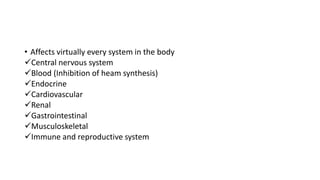 • Affects virtually every system in the body
Central nervous system
Blood (Inhibition of heam synthesis)
Endocrine
Cardiovascular
Renal
Gastrointestinal
Musculoskeletal
Immune and reproductive system
 