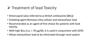  Treatment of lead Toxicity
• Dimercaprol (also referred to as British antilewisite [BAL])
• Chelating agent Removes intra cellular and extracellular lead
• Recommended as an agent of first choice for patients with lead
toxicity.
• With high BLLs (i.e, > 70 µg/dl), it is used in conjunction with EDTA
• Allows extracellular lead to be eliminated through renal system
 
