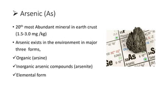  Arsenic (As)
• 20th most Abundant mineral in earth crust
(1.5-3.0 mg /kg)
• Arsenic exists in the environment in major
three forms,
Organic (arsine)
Inorganic arsenic compounds (arsenite)
Elemental form
 