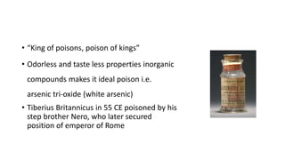 • “King of poisons, poison of kings”
• Odorless and taste less properties inorganic
compounds makes it ideal poison i.e.
arsenic tri-oxide (white arsenic)
• Tiberius Britannicus in 55 CE poisoned by his
step brother Nero, who later secured
position of emperor of Rome
 