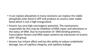 • It can replace phosphate in many reactions can replace the stable
phosphate ester bond in ATP and produce an arsenic ester stable
bond which is not a high energy bond
• Arsenic has very high carcinogenic potential. The mechanisms
responsible for this may be inhibition of DNA repair and alterations in
the status of DNA. Due to inactivation of DNA-binding proteins,
transcription factors and DNA-repair proteins by interaction of arsenic
with –SH group.
• Arsenic has irritant effect and has the ability to induce endothelial
damage, loss of capillary integrity, and capillary leakage
 