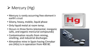  Mercury (Hg)
• Mercury is rarely occurring free element in
earth's crust
• Silvery, heavy, mobile, liquid phase
• Only liquid metal at room temp.
• Occurs in three forms (elemental, inorganic
salts, and organic mercurial compounds)
• Contamination results from mining,
smelting, and industrial discharges
• Almandine mine in Spain having Cinnabar
ore (HGs) is in operation from 400 BC
 