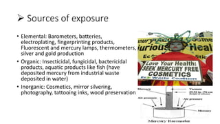  Sources of exposure
• Elemental: Barometers, batteries,
electroplating, fingerprinting products,
Fluorescent and mercury lamps, thermometers,
silver and gold production
• Organic: Insecticidal, fungicidal, bactericidal
products, aquatic products like fish (have
deposited mercury from industrial waste
deposited in water)
• Inorganic: Cosmetics, mirror silvering,
photography, tattooing inks, wood preservation
 