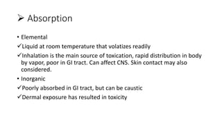  Absorption
• Elemental
Liquid at room temperature that volatizes readily
Inhalation is the main source of toxication, rapid distribution in body
by vapor, poor in GI tract. Can affect CNS. Skin contact may also
considered.
• Inorganic
Poorly absorbed in GI tract, but can be caustic
Dermal exposure has resulted in toxicity
 