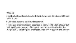 • Organic
Lipid soluble and well absorbed via GI, lungs and skin. Cross BBB and
affects CNS
Can cross placenta and into breast milk
The organic form is readily absorbed in the GIT (90-100%); lesser but
still significant amounts of inorganic mercury are absorbed in the
GIT(7-15%). Target organs are mostly the nervous system and kidneys
 