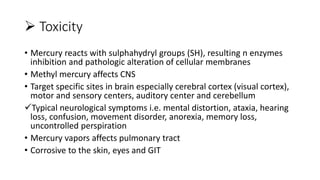 Toxicity
• Mercury reacts with sulphahydryl groups (SH), resulting n enzymes
inhibition and pathologic alteration of cellular membranes
• Methyl mercury affects CNS
• Target specific sites in brain especially cerebral cortex (visual cortex),
motor and sensory centers, auditory center and cerebellum
Typical neurological symptoms i.e. mental distortion, ataxia, hearing
loss, confusion, movement disorder, anorexia, memory loss,
uncontrolled perspiration
• Mercury vapors affects pulmonary tract
• Corrosive to the skin, eyes and GIT
 