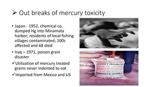  Out breaks of mercury toxicity
• Japan - 1952, chemical co.
dumped Hg into Minamata
harbor; residents of local fishing
villages contaminated; 100s
affected and 68 died
• Iraq – 1971, poison grain
disaster
Utilization of mercury treated
grains never indented to eat
Imported from Mexico and US
 