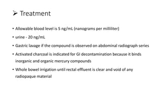  Treatment
• Allowable blood level is 5 ng/mL (nanograms per milliliter)
• urine - 20 ng/mL
• Gastric lavage if the compound is observed on abdominal radiograph series
• Activated charcoal is indicated for GI decontamination because it binds
inorganic and organic mercury compounds
• Whole bowel irrigation until rectal effluent is clear and void of any
radiopaque material
 