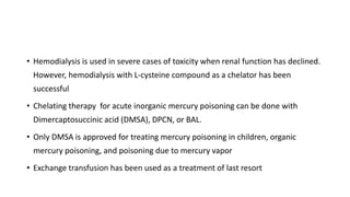 • Hemodialysis is used in severe cases of toxicity when renal function has declined.
However, hemodialysis with L-cysteine compound as a chelator has been
successful
• Chelating therapy for acute inorganic mercury poisoning can be done with
Dimercaptosuccinic acid (DMSA), DPCN, or BAL.
• Only DMSA is approved for treating mercury poisoning in children, organic
mercury poisoning, and poisoning due to mercury vapor
• Exchange transfusion has been used as a treatment of last resort
 