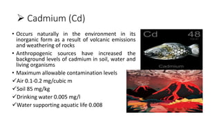  Cadmium (Cd)
• Occurs naturally in the environment in its
inorganic form as a result of volcanic emissions
and weathering of rocks
• Anthropogenic sources have increased the
background levels of cadmium in soil, water and
living organisms
• Maximum allowable contamination levels
Air 0.1-0.2 mg/cubic m
Soil 85 mg/kg
Drinking water 0.005 mg/l
Water supporting aquatic life 0.008
 