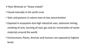 Toxic Minerals or “heavy metals”
• Found naturally in the earth crust
• Toxic and poisons in nature even at low concentration
• Exposed in ecosystem due high industrial uses, extensive mining,
smelting of ores, burning of coal, gas and oil, incineration of waste
materials around the world
• Environment, Plants, Animals and Humans are exposed to highest
levels
 