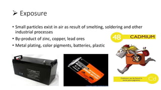  Exposure
• Small particles exist in air as result of smelting, soldering and other
industrial processes
• By-product of zinc, copper, lead ores
• Metal plating, color pigments, batteries, plastic
 