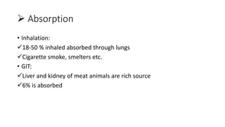  Absorption
• Inhalation:
18-50 % inhaled absorbed through lungs
Cigarette smoke, smelters etc.
• GIT:
Liver and kidney of meat animals are rich source
6% is absorbed
 