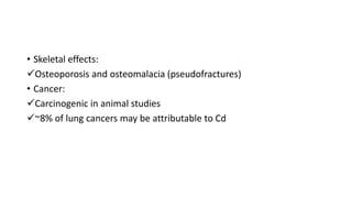 • Skeletal effects:
Osteoporosis and osteomalacia (pseudofractures)
• Cancer:
Carcinogenic in animal studies
~8% of lung cancers may be attributable to Cd
 