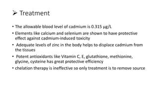  Treatment
• The allowable blood level of cadmium is 0.315 µg/L
• Elements like calcium and selenium are shown to have protective
effect against cadmium-induced toxicity
• Adequate levels of zinc in the body helps to displace cadmium from
the tissues
• Potent antioxidants like Vitamin C, E, glutathione, methionine,
glycine, cysteine has great protective efficiency
• chelation therapy is ineffective so only treatment is to remove source
 