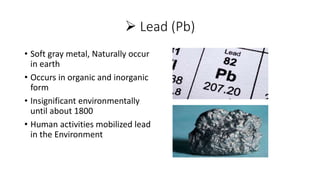  Lead (Pb)
• Soft gray metal, Naturally occur
in earth
• Occurs in organic and inorganic
form
• Insignificant environmentally
until about 1800
• Human activities mobilized lead
in the Environment
 