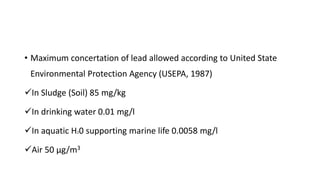 • Maximum concertation of lead allowed according to United State
Environmental Protection Agency (USEPA, 1987)
In Sludge (Soil) 85 mg/kg
In drinking water 0.01 mg/l
In aquatic H20 supporting marine life 0.0058 mg/l
Air 50 µg/m3
 