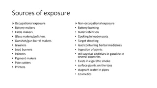 Sources of exposure
Occupational exposure
• Battery makers
• Cable makers
• Glass makers/polishers
• Gunshot/gun barrel makers
• Jewelers
• Lead burners
• Painters
• Pigment makers
• Pipe cutters
• Printers
Non-occupational exposure
• Battery burning
• Bullet retention
• Cooking in leaden pots
• Target shooting
• lead containing herbal medicines
• Ingestion of paints
• still used as additives in gasoline in
several countries
• Exists in cigarette smoke
• surface paints on the toys
• stagnant water in pipes
• Cosmetics
 