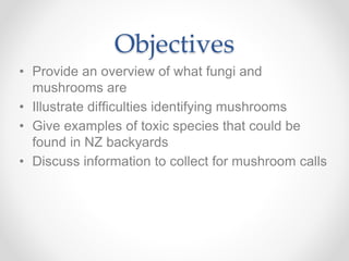 Objectives
• Provide an overview of what fungi and
mushrooms are
• Illustrate difficulties identifying mushrooms
• Give examples of toxic species that could be
found in NZ backyards
• Discuss information to collect for mushroom calls
 