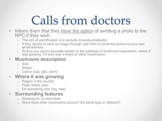 Calls from doctors
• Inform them that they have the option of sending a photo to the
NPC if they wish.
o The aim of identification is to exclude Amanita phalloides
o If they decide to send an image through, ask them to email the picture to your own
email address.
o Ensure you record accurate details on the callsheet of mushroom description, where it
was growing, if it was near a tree/s or other mushrooms
• Mushroom description
o Size
o Shape
o Colour (cap, gills, stem)
• Where it was growing
o Region in the country
o Field, forest, lawn
o On something else (log, tree)
• Surrounding features
o Growing on, or near trees
o Were there other mushrooms around? the same type or different?
 