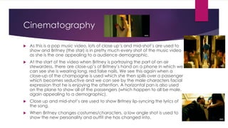 Cinematography
 As this is a pop music video, lots of close up’s and mid-shot’s are used to
show and Britney (the star) is in pretty much every shot of the music video
as she is the one appealing to a audience demographic.
 At the start of the video when Britney is portraying the part of an air
stewardess, there are close-up’s of Britney’s hand on a phone in which we
can see she is wearing long, red false nails. We see this again when a
close-up of the champagne is used which she then spills over a passenger
which becomes seductive and we can see by the male characters facial
expression that he is enjoying the attention. A horizontal pan is also used
on the plane to show all of the passengers (which happen to all be male,
again appealing to a demographic).
 Close up and mid-shot’s are used to show Britney lip-syncing the lyrics of
the song.
 When Britney changes costumes/characters, a low angle shot is used to
show the new personality and outfit she has changed into.
 