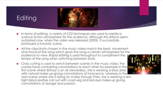 Editing
 In terms of editing, a variety of CGI techniques are used to create a
science fiction atmosphere for the audience. Although this effects seem
outdated now, when the video was released (2003), it successfully
portrayed a futuristic scene.
 All the clips/shots chosen in the music video match the beat, movement
and mood of the song which gives the song a certain atmosphere for the
audience to view. Rapid editing is used throughout to compliment the
tempo of the song when switching between shots.
 Cross cutting is used to switch between scenes in the music video, the
scenes have contrasting connotations to each other for example in the
first scene where Britney is an air stewardess, she is wearing a blue dress
with natural make-up giving connotations of innocence, whereas in the
next scene where she is riding on a bike through Paris, she is wearing a skin
tight black leather cat suit with a red wig and red eye make-up giving
connotations of danger and passion.
 