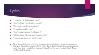 Lyrics
 “I need a hit, baby give me it”
 “You’re toxic I’m slipping under”
 “Too high can’t come down”
 “I’m addicted to you”
 “You’re dangerous, I’m lovin’ it”
 “With a taste of your lips I’m on a ride”
 “I took a sip from my devil’s cup”
 All of these lyrics have many connotations relating to sexual references.
Many of these lyrics suggest the man she’s describing is like a dangerous
drug that she’s addicted too and therefore the song being titled ‘Toxic’
reinforces the lyrics.
 