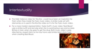 Intertextuality
 The Holly Valance video for ‘Kiss Kiss’, could have been an inspiration for
them when they made the Toxic music video. A similar nude suit with
diamantes on is used in the Kiss Kiss video as it is for the Toxic music video.
 For a more modern representation, Taylor Swift’s music video ‘Bad Blood’
uses a similar outfit and red wig when she is a portraying a spy and so does
Britney in toxic when she goes to get the drug. Both music video’s were
directed by Joseph Kahn so he may have used similar idea’s from Toxic
when creating Bad Blood.
 