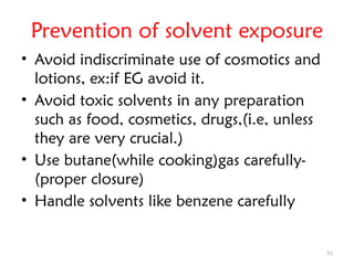 11
Prevention of solvent exposure
• Avoid indiscriminate use of cosmotics and
lotions, ex:if EG avoid it.
• Avoid toxic solvents in any preparation
such as food, cosmetics, drugs,(i.e, unless
they are very crucial.)
• Use butane(while cooking)gas carefully-
(proper closure)
• Handle solvents like benzene carefully
 