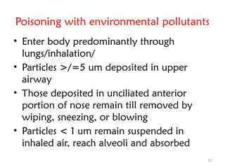 12
Poisoning with environmental pollutants
• Enter body predominantly through
lungs/inhalation/
• Particles >/=5 um deposited in upper
airway
• Those deposited in unciliated anterior
portion of nose remain till removed by
wiping, sneezing, or blowing
• Particles < 1 um remain suspended in
inhaled air, reach alveoli and absorbed
 