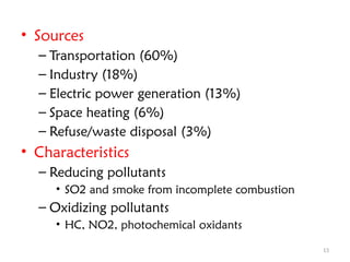 13
• Sources
– Transportation (60%)
– Industry (18%)
– Electric power generation (13%)
– Space heating (6%)
– Refuse/waste disposal (3%)
• Characteristics
– Reducing pollutants
• SO2 and smoke from incomplete combustion
– Oxidizing pollutants
• HC, NO2, photochemical oxidants
 