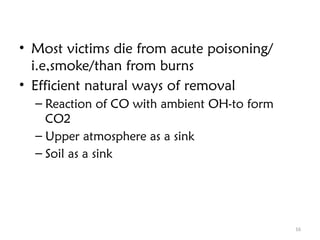 16
• Most victims die from acute poisoning/
i.e,smoke/than from burns
• Efficient natural ways of removal
– Reaction of CO with ambient OH-to form
CO2
– Upper atmosphere as a sink
– Soil as a sink
 