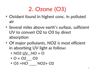 18
2. Ozone (O3)
• Oxidant found in highest conc. in polluted
air
• Several miles above earth’s surface, sufficient
UV to convert O2 to O3 by direct
absorption
• Of major pollutants, NO2 is most efficient
in absorbing UV light as follow:
• NO2 UV NO + O
• O + O2___ O3
• O3 +NO ____ NO2+ O2
 