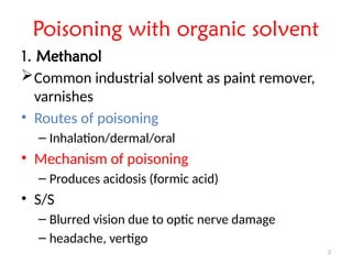 2
Poisoning with organic solvent
1. Methanol
Common industrial solvent as paint remover,
varnishes
• Routes of poisoning
– Inhalation/dermal/oral
• Mechanism of poisoning
– Produces acidosis (formic acid)
• S/S
– Blurred vision due to optic nerve damage
– headache, vertigo
 
