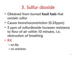 20
3. Sulfur dioxide
• Obtained from burned fossil fuels that
contain sulfur
• Causes bronchoconstriction (0.25ppm)
• 5 ppm of sulfurdioxide increases resistance
to flow of air within 10 minutes, i.e,
obstruction of breathing
• RX
– art.Rp
– no antidote
 