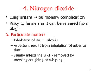 21
4. Nitrogen dioxide
• Lung irritant pulmonary complication
→
• Risky to farmers as it can be released from
silage
5. Particulate matters
– Inhalation of dust silcosis
→
– Asbestosis results from inhalation of asbestos
dust
– usually affects the URT - removed by
sneezing,coughing or whiping.
 