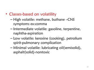 23
• Classes-based on volatility
– High volatile: methane, buthane –CNS
symptoms ex:comma
– Intermediate volatile: gasoline, terpentine,
naphtha-aspiration
– Low volatile: kerosine (cooking), petrolium
spirit-pulmonary complication
– Minimal volatile: lubricating oil(semisolid),
asphalt(solid)-nontoxic
 