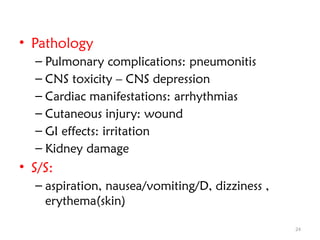 24
• Pathology
– Pulmonary complications: pneumonitis
– CNS toxicity – CNS depression
– Cardiac manifestations: arrhythmias
– Cutaneous injury: wound
– GI effects: irritation
– Kidney damage
• S/S:
– aspiration, nausea/vomiting/D, dizziness ,
erythema(skin)
 