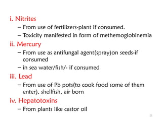 27
i. Nitrites
– From use of fertilizers-plant if consumed.
– Toxicity manifested in form of methemoglobinemia
ii. Mercury
– From use as antifungal agent(spray)on seeds-if
consumed
– in sea water/fish/- if consumed
iii. Lead
– From use of Pb pots(to cook food some of them
enter), shellfish, air born
iv. Hepatotoxins
– From plants like castor oil
 