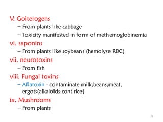 28
V. Goiterogens
– From plants like cabbage
– Toxicity manifested in form of methemoglobinemia
vi. saponins
– From plants like soybeans (hemolyse RBC)
vii. neurotoxins
– From fish
viii. Fungal toxins
– Aflatoxin - contaminate milk,beans,meat,
ergots(alkaloids-cont.rice)
ix. Mushrooms
– From plants
 