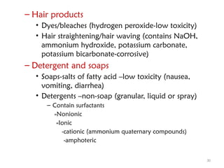 30
– Hair products
• Dyes/bleaches (hydrogen peroxide-low toxicity)
• Hair straightening/hair waving (contains NaOH,
ammonium hydroxide, potassium carbonate,
potassium bicarbonate-corrosive)
– Detergent and soaps
• Soaps-salts of fatty acid –low toxicity (nausea,
vomiting, diarrhea)
• Detergents –non-soap (granular, liquid or spray)
– Contain surfactants
»Nonionic
»Ionic
-cationic (ammonium quaternary compounds)
-amphoteric
 