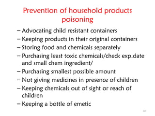 32
Prevention of household products
poisoning
– Advocating child resistant containers
– Keeping products in their original containers
– Storing food and chemicals separately
– Purchasing least toxic chemicals/check exp.date
and small chem ingredient/
– Purchasing smallest possible amount
– Not giving medicines in presence of children
– Keeping chemicals out of sight or reach of
children
– Keeping a bottle of emetic
 