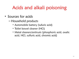 34
Acids and alkali poisoning
• Sources for acids
– Household products
• Automobile battery (sufuric acid)
• Toilet bowel cleaner (HCl)
• Metal cleaners/antirusts (phosphoric acid, oxalic
acid, HCl, sulfuric acid, chromic acid)
 