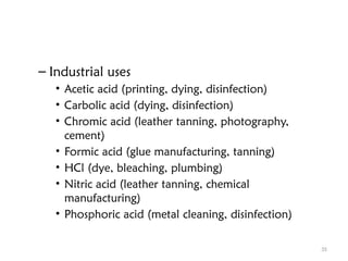 35
– Industrial uses
• Acetic acid (printing, dying, disinfection)
• Carbolic acid (dying, disinfection)
• Chromic acid (leather tanning, photography,
cement)
• Formic acid (glue manufacturing, tanning)
• HCl (dye, bleaching, plumbing)
• Nitric acid (leather tanning, chemical
manufacturing)
• Phosphoric acid (metal cleaning, disinfection)
 