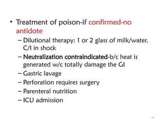 41
• Treatment of poison-if confirmed-no
antidote
– Dilutional therapy: 1 or 2 glass of milk/water.
C/I in shock
– Neutralization contraindicated-b/c heat is
generated w/c totally damage the GI
– Gastric lavage
– Perforation requires surgery
– Parenteral nutrition
– ICU admission
 