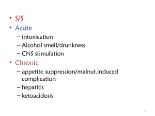 5
• S/S
• Acute
– intoxication
– Alcohol smell/drunkness
– CNS stimulation
• Chronic
– appetite suppression/malnut.induced
complication
– hepatitis
– ketoacidosis
 
