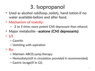 7
3. Isopropanol
• Used as alcohol rub(hosp.,toilet), hand lotion-if no
water available-before and after food.
• Mechanism of toxicity:
– 2 to 3 times more potent CNS depressant than ethanol.
• Major metabolite –acetone (CNS depressants)
• S/S
– Gastritis
– Vomiting with aspiration
• Rx:
– Maintain ABCD,symp.therapy
– Hemodialysis(if in circulation provided it recommended)
– Gastric lavage(if in GI)
 
