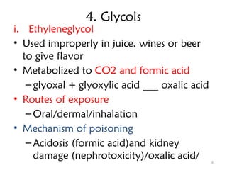 8
4. Glycols
i. Ethyleneglycol
• Used improperly in juice, wines or beer
to give flavor
• Metabolized to CO2 and formic acid
– glyoxal + glyoxylic acid ___ oxalic acid
• Routes of exposure
– Oral/dermal/inhalation
• Mechanism of poisoning
– Acidosis (formic acid)and kidney
damage (nephrotoxicity)/oxalic acid/
 